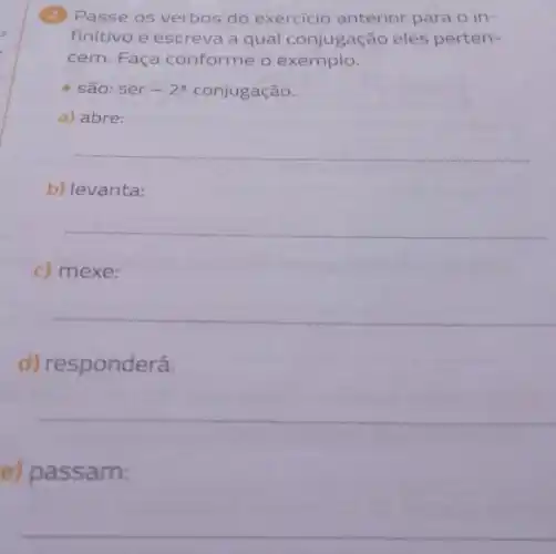 (2) Passe os verbos do exercicio anterior para o in-
finitivo e escreva a qual conjugação eles perten-
cem. Faça conforme o exemplo.
- são: ser -2^a conjugação.
a) abre:
b) levanta:
c) mexe:
d) responderá:
e) passam:
__
__
__