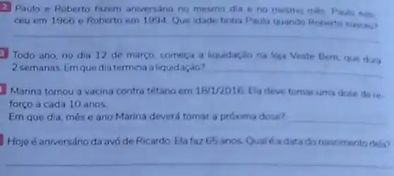 2 Paulo e Roberto fazem aniversário no mesmo dia e no mesmo més Paulo nas
ceu em 1966 e Roberto em 1994. Que idade tinha Paulo quando Roberto nascen?
__
3 Todo ano, no dia 12 de março começa a liquidação na loja Veste Bem, que dura
2 semanas. Emquedia termina aliquidação? __
Marina tomou a vacina contra tétano em 18/1/2016 Ela deve tomar uma dose de re-
forço a cada 10 anos.
Em que dia, mês e ano Marina deverd tomar a próxima dose? __
Hoje é aniversário da avó de Ricardo. Ela faz 65 anos. Qual é a data do nascimento deta?