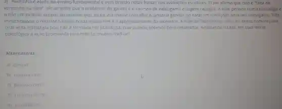 2) Pedrinho é aluno do ensino fundamental e vem tirando notas baixas nas avaliações escolares. O pai afirma que isso é "falta de
vergonha na cara", ele acredita que o problema do garoto é o excesso de videogame e sugere castigos. A mãe pensou numa estratégia e
a pôs em prática:propôs ao menino que se ele estudasse com afinco, poderia ganhar no natal um novo jogo para seu videogame. Três
meses depois o resultado foram notas excelentes e o aproveitamento do semestre. A máe de Pedrinho se valeu do senso comum para
criar essa estratégia pois não é formada em psicologia, mas acabou obtendo bons resultados Analisando o caso, em qual teoria
psicológica a ação pr promovida pela mãe se encaixa melhor?
Alternativas:
a) Gestalt.
b) Humanismo.
c) Behaviorismo.
d) Funcionalismo.
e) Psicanálise