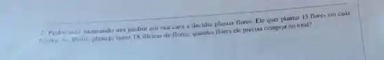 2. Pedro está montando um jardim cm sua casa e decidiu plantar flores. Ele quer plantar 15 flores em cada
fileira. Se Pedro planeja fazer 18 filciras de flores.quantas flores ele precisa comprar no total?