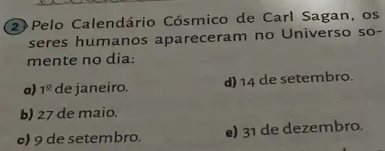 (2) Pelo Calendário Cósmico de Carl Sagan, os
seres humanos apareceram no Universo so-
mente no dia:
a) 1^0 dejaneiro.
d) 14 de setembro.
b) 27 de maio.
c) 9 de setembro.
e) 31 de dezembro.