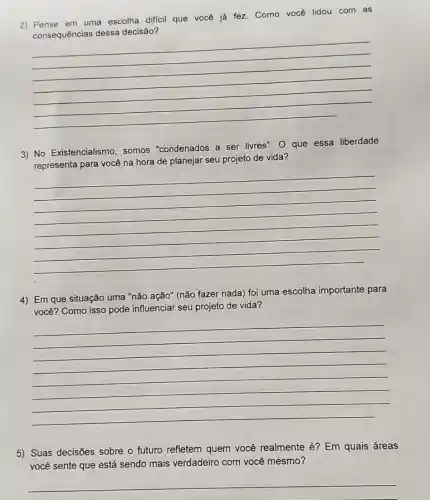 2) Pense em uma escolha dificil que você já fez Como você lidou com as
all que voice jarket coming with my favourite
decisão?
__
3) No Existencialismo somos "condenados a ser livres". 0 que essa liberdade
representa para você na hora de planejar seu projeto de vida?
__
4) Em que situação uma "não ação" (não fazer nada) foi uma escolha importante para
você? Como isso pode influenciar seu projeto de vida?
__
5) Suas decisões sobre o futuro refletem quem você realmente é? Em quais áreas
você sente que está sendo mais verdadeiro com você mesmo?
__