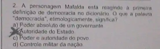 2. A personagem Mafalda está reagindo A primeira
definição de democracia no dicionario O que a palavra
"democracia ", etimologicamente, significa?
a) Poder absoluto de um governanto
Autoridade do Estado
c) Poder e autoridade do povo
d) Controle militar da nação