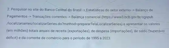 2. Pesquisar no site do Banco Central do Brasil -> Estatisticas do setor externo -> Balanço de
Pagamentos -> Transações correntes -> Balança comercial (https://www).bcb.gov;br/sgspub
/localizarseries/localizarSeries .do?method =prepararTelaLocali:e apresentar os valores
(em milhões) totais anuais de receita (exportações), de despesa (importações), de saldo (superávit/
déficit) e da corrente de comércio para o período de 1995 a 2023.