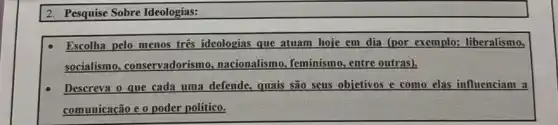 2. Pesquise Sobre Ideologias:
Escolha pelo menos tres ideologias que atuam hoje em dia (por exemplo:liberalismo,
socialismo, conservadorism , nacionalismo, feminismo , entre outras).
Descreva o que cada uma defende, quais são seus objetivos e como elas influenciam a
comunicação e o poder político.