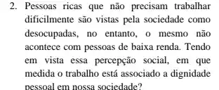 2. Pessoas ricas que não precisam trabalhar
dificilmente são vistas pela sociedade como
desocupadas, no entanto, o mesmo não
acontece com pessoas de baixa renda. Tendo
em vista essa percepção social, em que
medida o trabalho está associado a dignidade
pessoal em nossa sociedade?