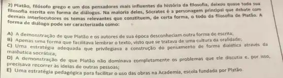 2) Platão, filósofo grego e um dos pensadores mais influentes da história da filosofia, deixou quase toda sua
filosofia escrita em forma de diálogos. Na maioria deles, Sócrates é a personagem principal que debate com
demais interlocutores os temas relevantes que constituem, de certa forma o todo da filosofia de Platão. A
forma de diálogo pode ser caracterizada como:
A) A demonstração de que Platão e os autores de sua época desconheciam outra forma de escrita;
B) Apenas uma forma que facilitava lembrar o texto, visto que se tratava de uma cultura da oralidade;
C) Uma estratégia adequada que privilegiava a construção do pensamento de forma dialética através da
maiêutica socrática;
D) A de monstração de que Platão não dominava completamente os problemas que ele discutia e, por isso,
precisava recorrer às ideias de outras pessoas;
E) Uma estratégia pedagógica para facilitar o uso das obras na Academia, escola fundada por Platão.