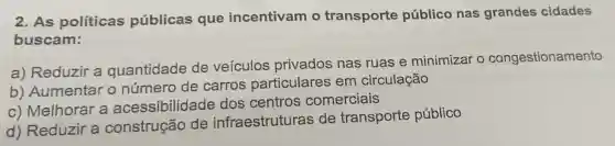 2. As políticas públicas que incentivam o transporte público nas grandes cidades
buscam:
a) Reduzir a quantidade de veículos privados nas ruas e minimizar o congestionamento
b) Aumentar o número de carros particulares em circulação
c) Melhorar a acessibilidade dos centros comerciais
d) Reduzir a construção de infraestruturas de transporte público