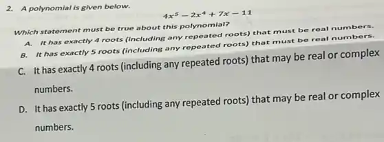 2. A polynomial is given below.
4x^5-2x^4+7x-11
Which statement must be true about this polynomial?
A. It has exactly 4 roots (including any repeated roots) that must
be real numbers.
B. It has exactly 5 roots (including any repeated roots) that must be real numb ers.
C. It has exactly 4 roots (including any repeated roots) that may be real or complex
numbers.
D. It has exactly 5 roots (including any repeated roots) that may be real or complex
numbers.