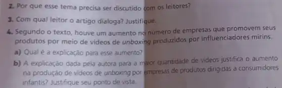 2. Por que esse tema precisa ser discutido com os leitores?
3. Com qual leitor o artigo dialoga?Justifique.
4. Segundo o texto , houve um aumento no número de empresas que promovem seus
produtos por meio de videos de unboxing produzidos por influenciadores mirins.
a) Qual é a explicação para esse aumento?
b) A explicação dada pela autora para a maior quantidade de vídeos justifica o aumento
na produção de videos de unboxing por empresas de produtos dirigidas a consumidores
infantis? Justifique seu ponto de vista.