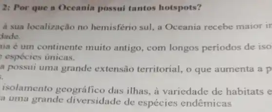 2: Por que a Oceania possui tantos hotspots?
a sua localização no hemisfério sul, a Oceania recebe maior ir
dade.
nia ẻ um continente muito antigo, com longos periodos de iso
espécies únicas.
a possui uma grande extensão territorial , o que aumenta a p
isolamento geográfico das ilhas, à variedade de habitats e
a uma grande diversidade de especies endêmicas