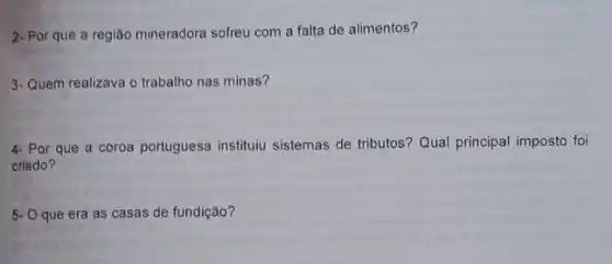 2- Por que a região mineradora sofreu com a falta de alimentos?
3-Quem realizava o trabalho nas minas?
4. Por que a coroa portuguesa instituiu sistemas de tributos? Qual principal imposto foi
criado?
5- Oque era as casas de fundição?