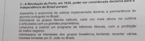 2 - A do Porto, em 1820, poder ser considerada decisiva para a
Independência do Brasil porque:
a)garantia a autonomia da colônia implementada durante a permanência do
governo português no Brasil;
b)fortalecia os grupos liberais radicais, cada vez mais ativos na colônia
e articulados com os grandes proprietários;
c)impunha à colônia um programa de reformas liberais,com a proibição
do tráfico negreiro;
d)ameaçava os interesses dos grupos brasileiros , tentando reverter várias
medidas tomadas por D João no Brasil.