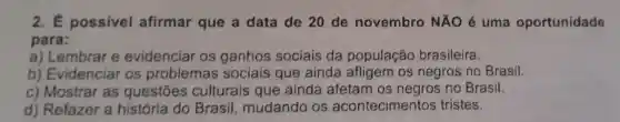 2. É possivel afirmar que a data de 20 de novembro NAO é uma oportunidade
para:
a) Lembrar e evidenciar os ganhos sociais da população brasileira.
b) Evidenciar os problemas sociais que ainda os negros no Brasil.
c) Mostrar as questōes culturais que ainda afetam os negros no Brasil.
d) Refazer a história do Brasil mudando os acontecimentos tristes.