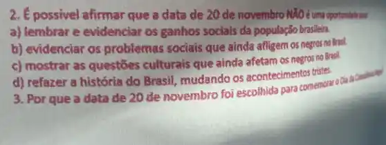 2. É possivel airmar que a data de 20 de novembro NXO é uma oportunidade yart.
a) lembrar e evidenciar os ganhos sociais da população brasileira.
b) evidenciar as problemas sociais que ainda afligem os negras no Brasil.
c) mostrar as questoes culturals que ainda afetam os negros no Brasil.
d) refazer a historia do Bresit mudando os acontecimentos tristes.
3. Por que a data de 20 de novembro foi escolhida para comemoral