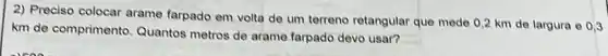 2) Preciso colocar arame farpado em volta de um terreno retangular que mede 0,2 km de largura 0.0,3
km de comprimento Quantos metros de arame farpado devo usar?