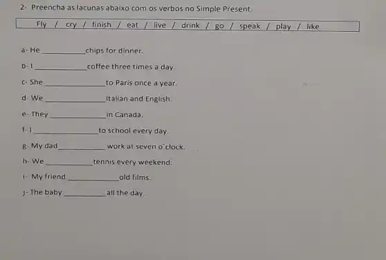 2- Preencha as lacunas abaixo com os verbos no Simple Present.
Fly 1 cry finish / eat/live I drink / go I speak / play/ like
a- He __ chips for dinner.
b- I __ coffee three times a day.
c-She __ to Paris once a year.
d-We __ Italian and English.
e-They __ in Canada.
f-I __ to school every day.
g- My dad __ work at seven o clock.
h-we __ tennis every weekend.
i- My friend __ old films.
j- The baby __ all the day.