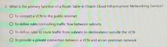 2. What is the primary function of a Route Table in Oracle Cloud Infrastructure Networking Service?
To connect a VCN to the public internet
To define rules controlling traffic flow between subnets
To define rules to route traffic from subnets to destinations outside the VCN
To provide a private connection between a VCN and an on premises network