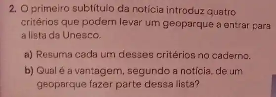 2. primeiro subtítulo da notícia introduz quatro
critérios que podem levar um geoparque a entrar para
a lista da Unesco.
a) Resuma cada um desses critérios no caderno.
b) Qualé a vantagem, segundo a notícia, de um
geoparque fazer parte dessa lista?