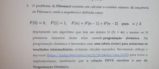 2. problema de Fibonacci consiste em calcular o n-ésimo número da sequência
de Fibonacci, onde a sequência é definida como:
F(0)=0, F(1)=1, F(n)=F(n-1)+F(n-2)
para ngeqslant 2
Implemente um algoritmo que leia um inteiro N(Nlt 46) e mostre os N
primeiros números dessa série usando programação dinâmica . Na
programação dinâmica é necessário usar uma tabela (vetor) para armazenar os
resultados intermediários , evitando cálculos repetidos . Recomendo utilizar o
beecrowd (https://judge beecrowd.com/pt/problems /view/1151) para testar a
implementação , lembrando que a solução DEVE envolver o uso de
Programação Dinâmica.