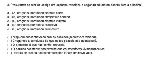 2. Procurando se ater ao código ora exposto, relacione a segunda coluna de acordo com a primeira:
a- (A) oração subordinada objetiva direta
b- (B) oração subordinada completiva nominal
c-(C) oração subordinada objetiva indireta
d-(D) oração subordinada subjetiva
e-(E) oração subordinada predicativa
( ) Ninguém desconfiava de que as decisões já estavam tomadas.
( ) Chegamos à conclusão de que nosso passeio não acontecerá.
( ) O problema é que não confio em você.
( ) O barulho constante não permite que os moradores vivam tranquilos.
( ) Decidiu-se que as novas mercadorias teriam um novo valor.