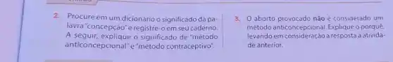 2. Procure em um dicionário o significado da pa-
lavra"concepção"e registre-oem seu caderno.
A seguir, explique o significado de "método
anticoncepcional"e "método contraceptivo".
3. aborto provocado não é considerado um
método o porquê,
levando em consideração a resposta à ativida-
de anterior.