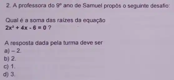 2. A professora do 9^circ  ano de Samuel propôs o seguinte desafio:
Qual é a soma das raizes da equação
2x^2+4x-6=0
A resposta dada pela turma deve ser
a) -2
b) 2.
C) 1.
d) 3.