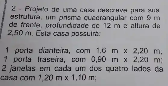 2 - Projeto de uma casa descreve para sua
estrutura , um prisma quadrangular com 9 m
de frente , profundid ade de 12 m e altura de
2,50 m. E sta casa possuirá:
1 porta dianteira , com 1,6mtimes 2,20m
1 porta traseira , com 0,90mtimes 2,20m
2 janelas em cada um dos quatro lados da
casa com 1,20mtimes 1,10m