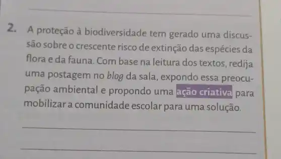 2. A proteção à biodiversidade tem gerado uma discus-
são sobre o crescente risco de extinção das espécies da
flora e da fauna . Com base na leitura dos textos, redija
uma postagem no blog da sala expondo essa preocu-
pação ambiental e propondo uma ação criativa para
mobilizar a comunidade escolar para uma solução.
__