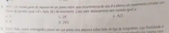 2. (PUC) Um movel parte do repouso de um ponto sobre uma circunferéncia de raio Re efetua um movimento dircular uni-
forme de periodo igual a 8 s Apos 18 s de movimento o seu vetor deslocamento tem modulo igual a:
0^-
c 2R
e. Bsqrt (2).
b. R
d. 2R/3
3. (FGV) Tode caneta esterográfica possui em sua ponta uma pequena esfera feita de liga de tungsténio, cuja finalidade é
sila caneta com