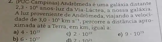 2. (PUC-Campinas)Andrômeda é uma galáxia distante
2,3cdot 10^6
anos-luz da Via -Láctea, a nossa galáxia.
A luz proveniente de Andrômeda, viajando a veloci-
dade de 3,0cdot 10^5kms^-1 percorre a distância apro-
ximada até a Terra , em km, igual a:
a) 4cdot 10^15
C) 2cdot 10^19
e) 9cdot 10^23
b) 6cdot 10^17
d) 7cdot 10^21