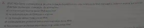 2. (PUC-R)) Como consequência de uma mutação hipotética em uma molécula de RNA mensageiro, podemos esperar que ocorram
diversas mudanças, à exceção de alteraçōes:
a) na transcrição reversa desse RNA para DNA.
b) na autoduplicação do DNA que o originou.
c) na tradução dessa molécula de RNA.
d) moleculares em proteínas estruturais originadas desse RNA
e) funcionais em proteínas enzimáticas originadas desse RNA.