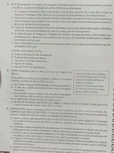 2. (PUC-R)-Adaptada) A respeito da ocupação holandesa dos territórios portugueses na América
ena Africa, na primeira metade do século XVII.leia as afirmações.
1. A ocupação holandesa está relacionada à conjuntura politica da união das Coroas de
Espanha e Portugal (União Ibérica) e ao processo de independência dos Paises Baixos.
II. Nessa mesma época os holandeses também invadiram e ocuparam territórios portugueses na
Africa (Angola), com o objetivo de controlar c fluxo de negros escravizados para os engenhos
de açúcar da América portuguesa.
III. Operiodode administração de Maurício de Nassau foi marcado pela reorganização urbanistica
de Recife, com a pavimentação de ruas e a construção de novas pontes.
IV. A administração de Nassau no Nordeste da América portuguesa ficou caracterizada pela
perseguição aos catôlicos e aos judeus, uma vez que os holandeses professavam a religião
protestante (calvinistas)
V. Atéa União Ibérica, os comerciantes holandeses eram os principais distribuidores do açúcar
português na Europa.
Assinale a alternativa correta.
a) Todas as afirmações são verdadeiras.
b) Todas as afirmações são falsas.
c) Apenas I, II ell sǎo verdadeiras.
d) Apenas IV é falsa.
e) Apenas le IV são verdadeiras.
3. (ESPM-Adaptada) Leia, ao lado, os versos de Gregório de
Matos.
açúcar já se acabou?Baixou
Eo dinheiro se extinguiu?Subiu
Logo já convalesceu? Morreu
A Bahia aconteceu
que a um doente acontece,
cai na cama, o mal the cresce,
baixou, subiu e morreu
A decadência econômica que afetava a Bahia e o Nordeste
brasileiro no final do século XVII decorria
a) da invasão francesa eda devastação da lavoura canavieira
b) do fato de a região se encontrar então sob a ocupação
holandesa.
c) da concorrência que o açúcar produzido pelos holandeses.
nas Antilhas, fazia ao açúcar produzido no Brasil.
d) do deslanchar naquele tempo da cafeicultura.
e) do fato de a Espanha, que dominava a região na época ter seu interesse voltado para a ex-
tração da prata em regiōes como México e Peru.
4. (MACKENZIE) Com a união das Coroas de Portugal e Espanha, ocorreu o inicio do período cha-
mado de União Ibérica (1580-1640)
A Holanda, que enfrentou diversas lutas contra a Espanha,
exerceu influência direta na colônia portuguesa na América, pois
a) passou a pilhar e saquear as feitorias na costa africana dominada pelos espanhóis interessada
no comércio de escravos e de marfim, invadindo,também, as cidades de Santos e Salvador.
no Brasil
b) oembargo espanhol representou prejuizos para os interesses holandeses no Brasil, uma vez que
participavam do comércio de produtos tropicais nacionais principalmente do pau-brasil.
c) sofria, na época perseguiçōes religiosas na Europa e retaliações dos católicos residentes em
seu pais, por isso , seu desejo foi montar uma colônia protestante no Brasil.
d) ocupou o Nordeste brasileiro para evitar a criação de bases e feitorias espanholas visando
quebraro monopólioda rota da prata advinda das demais colônias e tambêm minar o prestigio internacional ibérico.
e) apoderou-se do Nordeste brasileiro e retomou o controle da lucrativa operação de transporte,
refino e distribuição comercial do açúcar brasileiro, perdidoa partir operação de