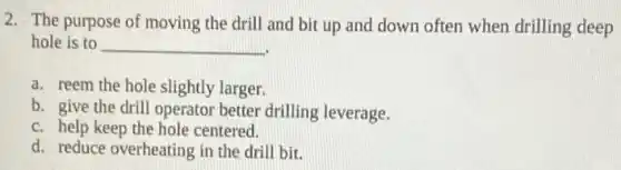 2. The purpose of moving the drill and bit up and down often when drilling deep
hole is to __
a. reem the hole slightly larger.
b. give the drill operator better drilling leverage.
c. help keep the hole centered.
d. reduce overheating in the drill bit.