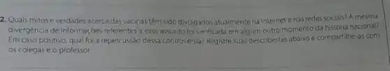 2. Quais mitose verdades acerca das vacinas têm sido divulgados atualmente na internete nas redes sociais? A mesma
divergéncia de informações referentes a esse assunto foi verificada em algum outro momento da história nacional?
Em caso positivo, qual foi a repercussão dessa controvérsia?Registre suas descobertas abaixo e compartilhe-as com
05 colegas e o professor.