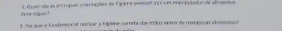2. Quais são as principals orientações de higiene pessoal que um manipulador de alimentos
deve seguir?
3. Por que é fundamental realizar a higiene correta das mãos antes de manipular alimentos?