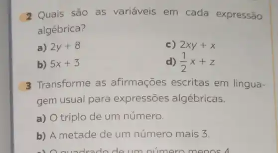 2 Quais são as variáveis em cada expressão
algébrica?
a) 2y+8
c) 2xy+x
b) 5x+3
d) (1)/(2)x+z
3 Transforme as afirmações escritas em lingua-
gem usual para expressões algébricas.
a) O triplo de um número.
b) A metade de um número mais 3.