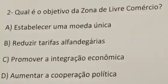 2- Qual é 0 objetivo da Zona de Livre Comércio?
A) Estabele cer uma moeda única
B) Reduzir tarifas alfandegárias
C) Promover a integraçã o econômica
D) A imentar a cooperação política