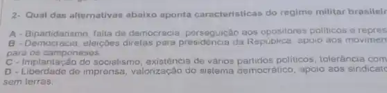 2- Qual das alternativas abaixo aponta caracteristicas do regime militar brasileir
A - Bipartidaris no, falta de democracia perseguição aos opositores politicos e repres
B - Democracia , eleiçōes diretas para da República, apoio aos movimen
para os camponeses.
C - Implantação do socialismo de vários politicos, tolerância com
D - Liberdade de imprensa valorização do sistema democrático apoio aos sindicate
sem terras.