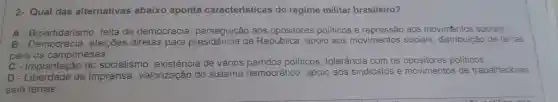 2- Qual das alternativas abaixo aponta características do regime militar brasileiro?
A - Bipartidarismo falta de democracia , perseguição aos opositores politicos e aos movimentos sociais
B eleições diretas para da República , apoio aos movimentos sociais , distribuição de terras
para os camponeses.
C - Implantação do socialismo , existência de vários politicos , tolerância com os politicos
D-L de imprensa , valorização do sistema democrático , apoio aos sindicatos e movimentos de trabalhadores
sem terras.