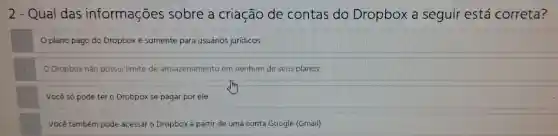 2 - Qual das informações sobre a criação de contas do Dropbox a seguir está correta?
plano pago do Dropbox é somente para usuários juridicos
Dropbox não possui limite de armazenamento lem nenhum de seus planos
Você só pode ter o Drobpox se pagar por ele
Você também pode acessar o Dropbox a partir de uma conta Google (Gmail)