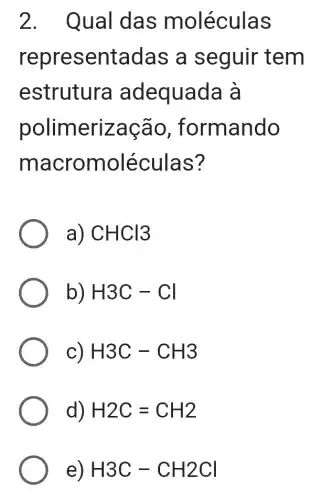 2. Qual das m oléculas
repre sentadas a sequir tem
estrutura adequada à
polimeriza cão , formando
macromolé culas?
a) CHCl3
b) H3C-Cl
c) H3C-CH3
d) H2C=CH2
e) H3C-CH2Cl