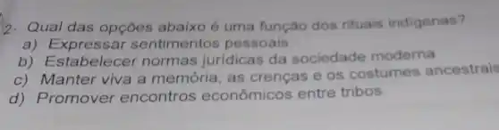 2- Qual das opçōes abaixo é uma função dos rituais indigenas?
a) Expressar sentimentos pessoais.
b)Estabelecer normas jurídicas da sociedade moderna
c) Manter viva a memória, as crenças e os costumes ancestrais
d) Promover encontros econômicos entre tribos.