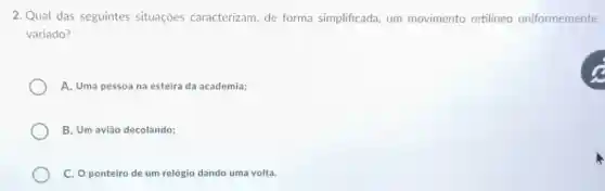 2. Qual das seguintes situaçōes caracterizam de forma simplificada um movimento retilineo uniformemente
variado?
A. Uma pessoa na esteira da academia;
B. Um avião decolando;
C. O ponteiro de um relógio dando uma volta.