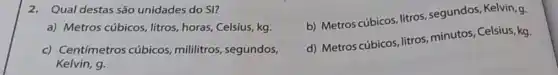 2. Qual destas são unidades do SI?
b) Metros cúbicos, litros , segundos, Kelvin, g.
a) Metros cúbicos litros, horas, Celsius, kg.
c) Centímetros cúbicos, mililitros , segundos,
Kelvin, g.
d) Metros cúbicos, litros minutos, Celsius, kg.