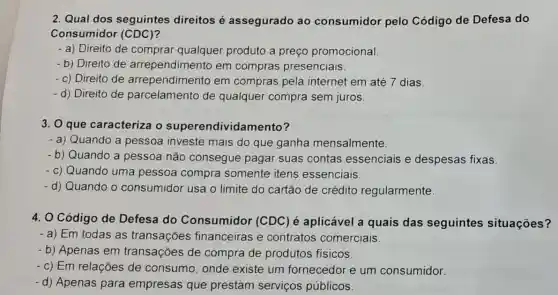 2. Qual dos seguintes direitos é assegurado ao consumidor pelo Código de Defesa do
Consumidor (CDC)
- a) Direito de comprar qualquer produto a preço promocional.
- b) Direito de arrependimento em compras presenciais.
- c) Direito de arrependimento em compras pela internet em até 7 dias.
- d) Direito de parcelamento de qualquer compra sem juros.
3. O que caracteriza o superendivida mento?
- a) Quando a pessoa investe mais do que ganha mensalmente.
- b) Quando a pessoa não consegue pagar suas contas essenciais e despesas fixas
- c) Quando uma pessoa compra somente itens essenciais.
- d) Quando o consumidor usa o limite do cartão de crédito regularmente.
4. O Código de Defesa do Consumidor (CDC ) é aplicável a quais das seguintes situações?
- a) Em todas as transações financeiras e contratos comerciais
- b) Apenas em transações de compra de produtos físicos
- c) Em relações de consumo, onde existe um fornecedor e um consumidor.
-d) Apenas para empresas que prestam serviços públicos.