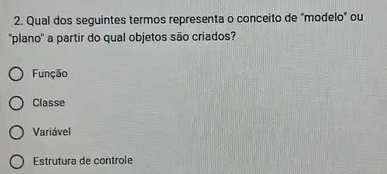 2. Qual dos seguintes termos representa o conceito de "modelo" ou
"plano" a partir do qual objetos são criados?
Função
Classe
Variável
Estrutura de controle