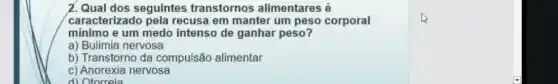 2. Qual dos seguintes transtornos alimentares é
caracterizado pela recusa em manter um peso corporal
mínimo e um medo intenso de ganhar peso?
a) Bulimia nervosa
b) Transtorno da compulsão alimentar
c) Anorexia nervosa
d) Otorreia