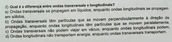 2) Qual é a entre ondas transversals e longitudinais?
a) Ondas transversais se propagam em líquidos ondas longitudinais se propagam
em sólidos.
b) Ondas transversais têm partículas que se movem perpendicularm ente à direção de
propagação,enquanto ondas longitudinais têm partículas que se movem paralelamente.
C)Ondas transversais não podem viajar em vácuo enquanto ondas longitudinais podem.
d) Ondas longitudinais não transportam energia, enquanto ondas transversais transportam.