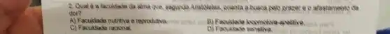 2. Qual é a faculdade da alma que segunda Aristivelas, orienta a busca palo prazer e o atastamento de
dor?
A) Faculdade nutritiva a reprodutiva.	apactive and ate
C)Faculdade racional.
D)